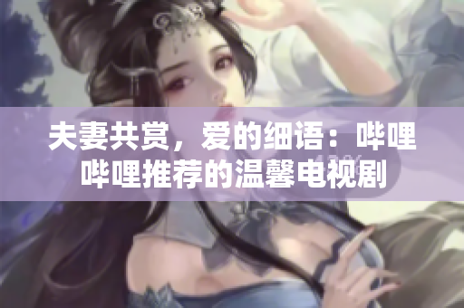 夫妻共赏，爱的细语：哔哩哔哩推荐的温馨电视剧