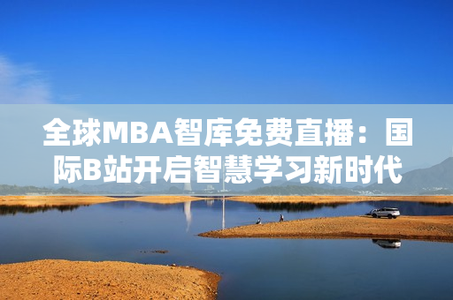 全球MBA智库免费直播：国际B站开启智慧学习新时代