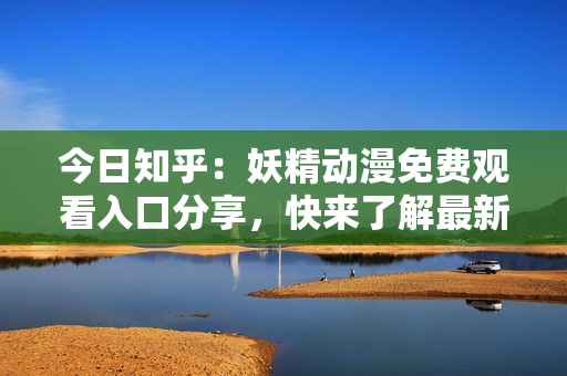 今日知乎：妖精动漫免费观看入口分享，快来了解最新动漫资讯和观看体验！