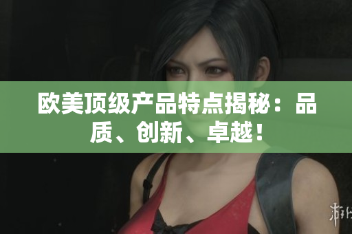 欧美顶级产品特点揭秘：品质、创新、卓越！