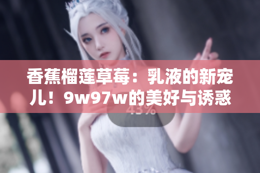 香蕉榴莲草莓：乳液的新宠儿！9w97w的美好与诱惑