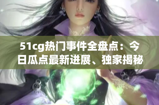 51cg热门事件全盘点：今日瓜点最新进展、独家揭秘及必看重点分享