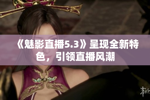 《魅影直播5.3》呈现全新特色，引领直播风潮