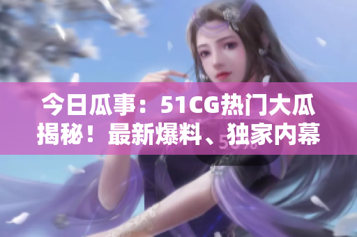 今日瓜事：51CG热门大瓜揭秘！最新爆料、独家内幕一网打尽！