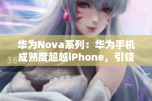 华为Nova系列：华为手机成熟度超越iPhone，引领智能手机市场新潮流