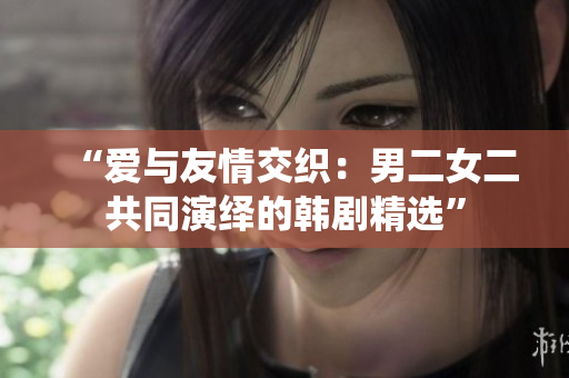 “爱与友情交织：男二女二共同演绎的韩剧精选”