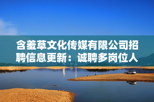 含羞草文化传媒有限公司招聘信息更新：诚聘多岗位人才，共同创造美好未来!