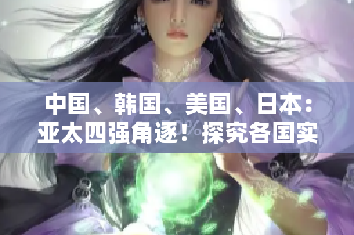 中国、韩国、美国、日本：亚太四强角逐！探究各国实力与影响