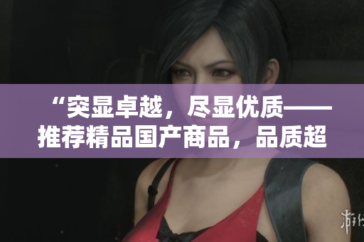 “突显卓越，尽显优质——推荐精品国产商品，品质超乎期待！”