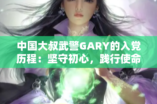 中国大叔武警GARY的入党历程：坚守初心，践行使命