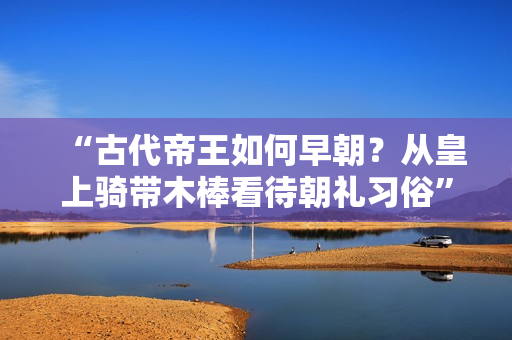 “古代帝王如何早朝？从皇上骑带木棒看待朝礼习俗”