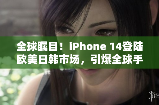 全球瞩目！iPhone 14登陆欧美日韩市场，引爆全球手机潮流