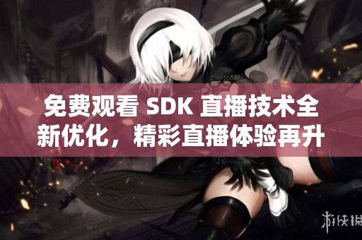 免费观看 SDK 直播技术全新优化，精彩直播体验再升级