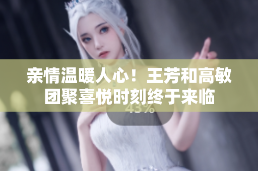 亲情温暖人心！王芳和高敏团聚喜悦时刻终于来临