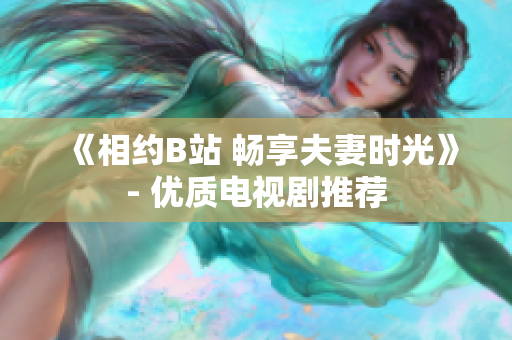 《相约B站 畅享夫妻时光》- 优质电视剧推荐