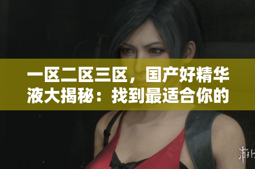一区二区三区，国产好精华液大揭秘：找到最适合你的护肤圣品