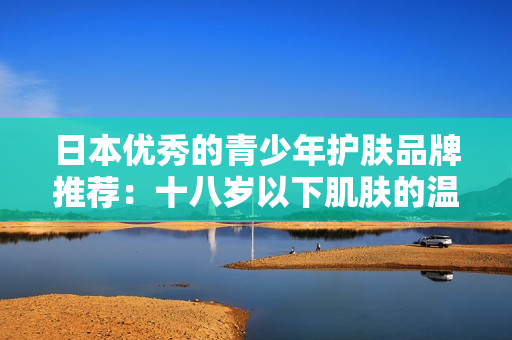 日本优秀的青少年护肤品牌推荐：十八岁以下肌肤的温和呵护