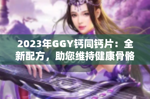 2023年GGY钙同钙片：全新配方，助您维持健康骨骼！