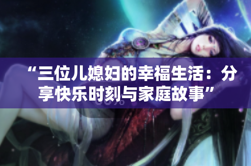 “三位儿媳妇的幸福生活：分享快乐时刻与家庭故事”