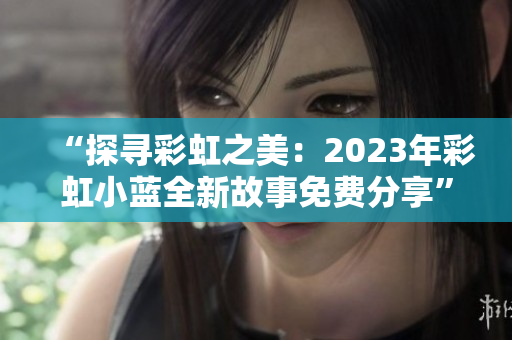 “探寻彩虹之美：2023年彩虹小蓝全新故事免费分享”