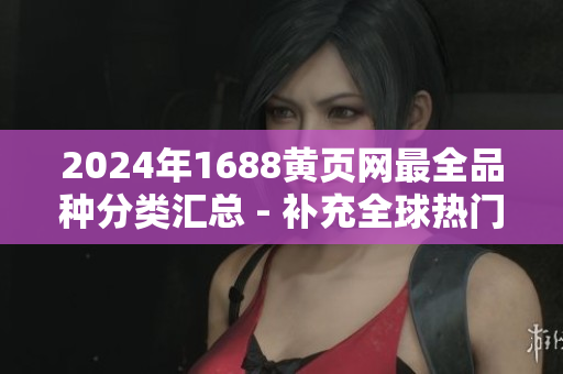 2024年1688黄页网最全品种分类汇总 - 补充全球热门商品信息