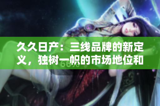 久久日产：三线品牌的新定义，独树一帜的市场地位和发展策略