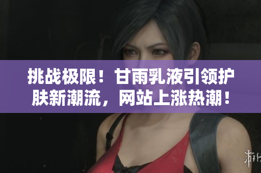 挑战极限！甘雨乳液引领护肤新潮流，网站上涨热潮！
