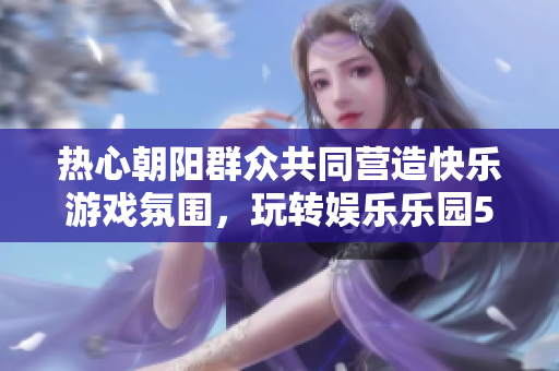 热心朝阳群众共同营造快乐游戏氛围，玩转娱乐乐园51CGFUN