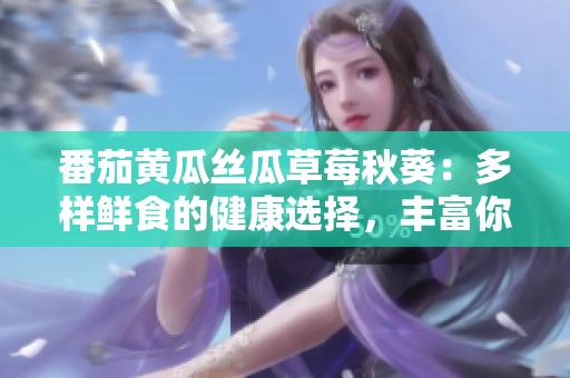 番茄黄瓜丝瓜草莓秋葵：多样鲜食的健康选择，丰富你的餐桌！