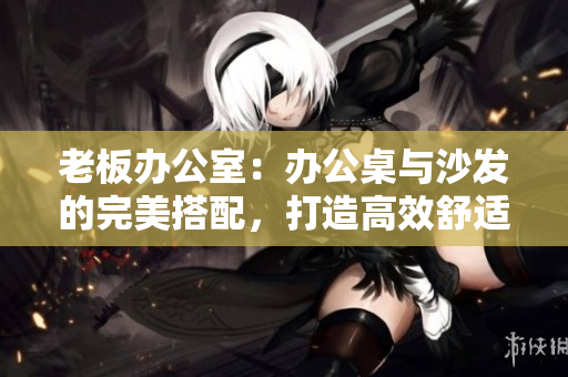 老板办公室：办公桌与沙发的完美搭配，打造高效舒适工作环境