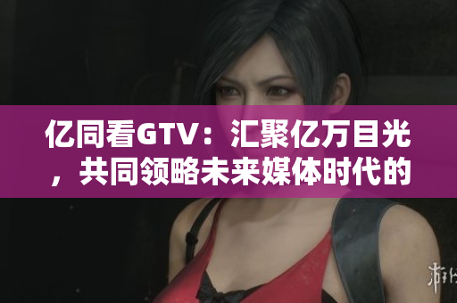 亿同看GTV：汇聚亿万目光，共同领略未来媒体时代的魅力