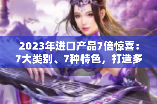 2023年进口产品7倍惊喜：7大类别、7种特色，打造多元选择