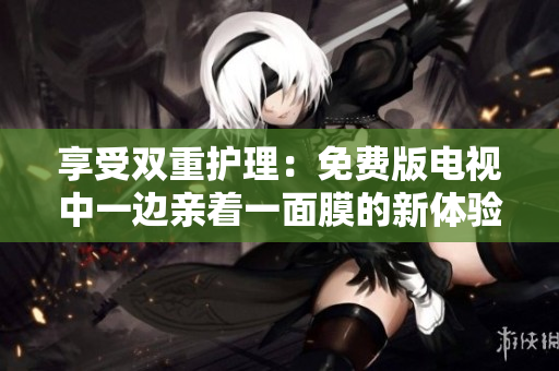 享受双重护理：免费版电视中一边亲着一面膜的新体验！
