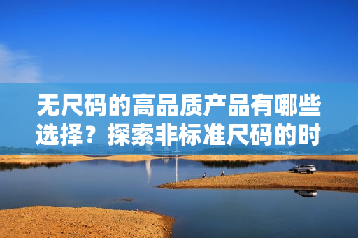无尺码的高品质产品有哪些选择？探索非标准尺码的时尚精品。