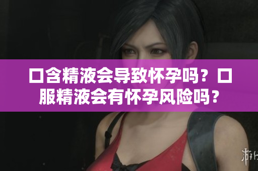 口含精液会导致怀孕吗？口服精液会有怀孕风险吗？