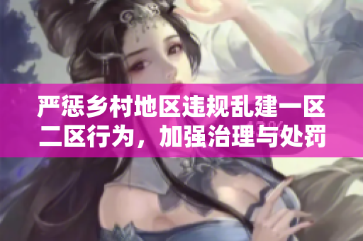 严惩乡村地区违规乱建一区二区行为，加强治理与处罚措施