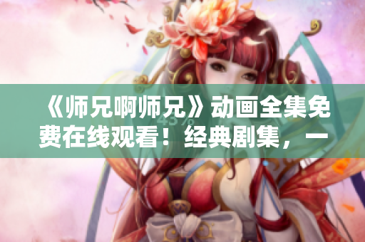 《师兄啊师兄》动画全集免费在线观看！经典剧集，一次看个够！