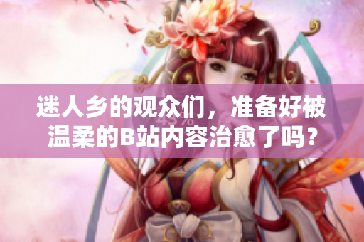 迷人乡的观众们，准备好被温柔的B站内容治愈了吗？