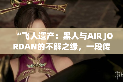 “飞人遗产：黑人与AIR JORDAN的不解之缘，一段传奇的情感故事”
