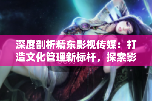 深度剖析精东影视传媒：打造文化管理新标杆，探索影视产业创新之路