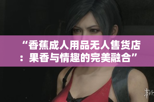 “香蕉成人用品无人售货店：果香与情趣的完美融合”