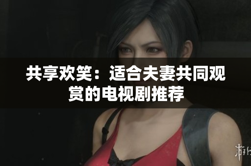 共享欢笑：适合夫妻共同观赏的电视剧推荐