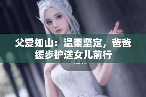父爱如山：温柔坚定，爸爸缓步护送女儿前行