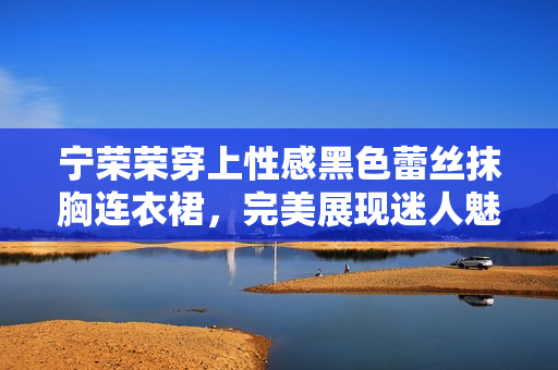 宁荣荣穿上性感黑色蕾丝抹胸连衣裙，完美展现迷人魅力