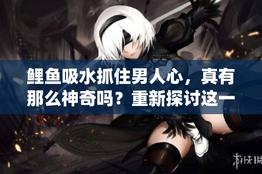 鲤鱼吸水抓住男人心，真有那么神奇吗？重新探讨这一传统说法