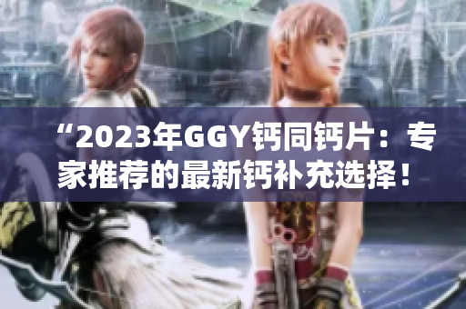 “2023年GGY钙同钙片：专家推荐的最新钙补充选择！”