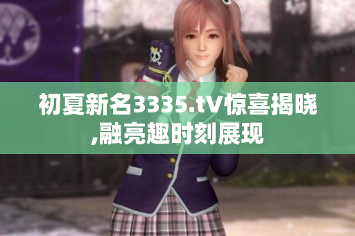 初夏新名3335.t∨惊喜揭晓,融亮趣时刻展现