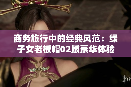 商务旅行中的经典风范：绿子女老板帽02版豪华体验