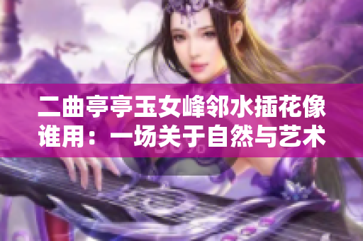 二曲亭亭玉女峰邻水插花像谁用：一场关于自然与艺术的对话