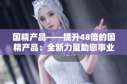 国精产品——提升48倍的国精产品：全新力量助您事业飞速发展